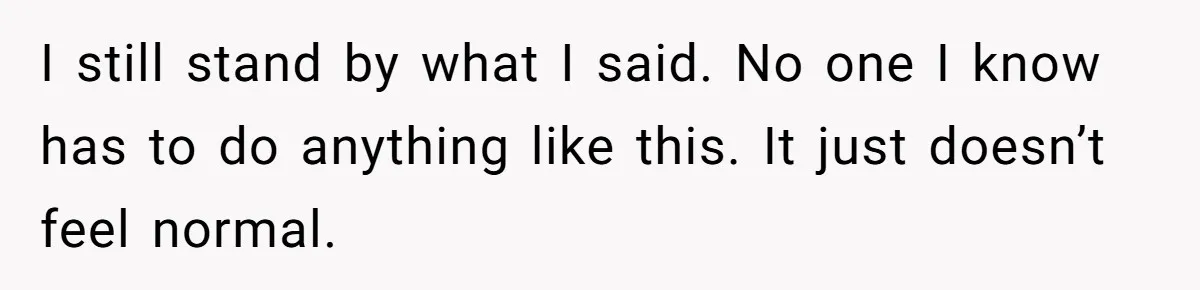 I still stand by what I said. No one I know has to do anything like this. It just doesn’t feel normal.