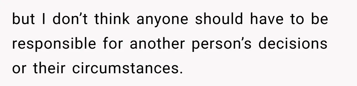 but I don’t think anyone should have to be responsible for another person’s decisions or their circumstances.