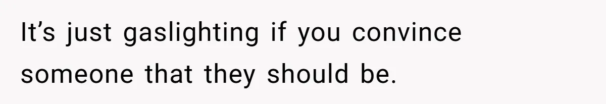 It’s just gaslighting if you convince someone that they should be.