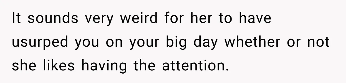 It sounds very weird for her to have usurped you on your big day whether or not she likes having the attention.