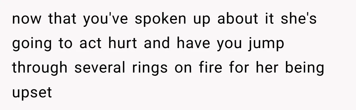 now that you've spoken up about it she's going to act hurt and have you jump through several rings on fire for her being upset