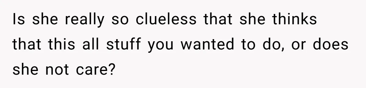 Is she really so clueless that she thinks that this all stuff you wanted to do, or does she not care?