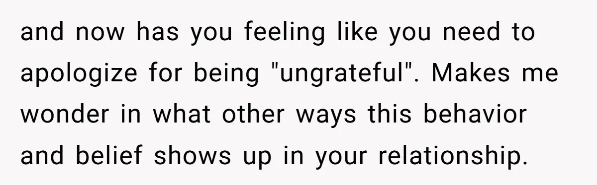 and now has you feeling like you need to apologize for being "ungrateful". Makes me wonder in what other ways this behavior and belief shows up in your relationship.
