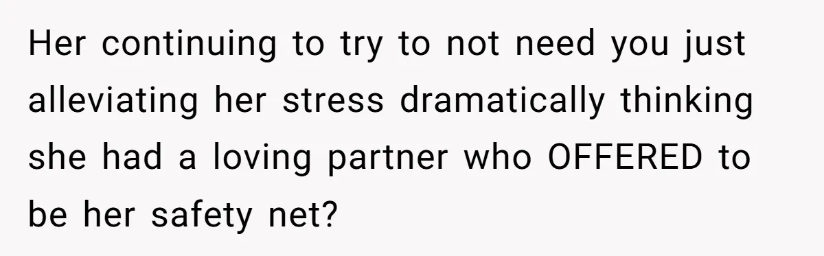 Her continuing to try to not need you just alleviating her stress dramatically thinking she had a loving partner who OFFERED to be her safety net?