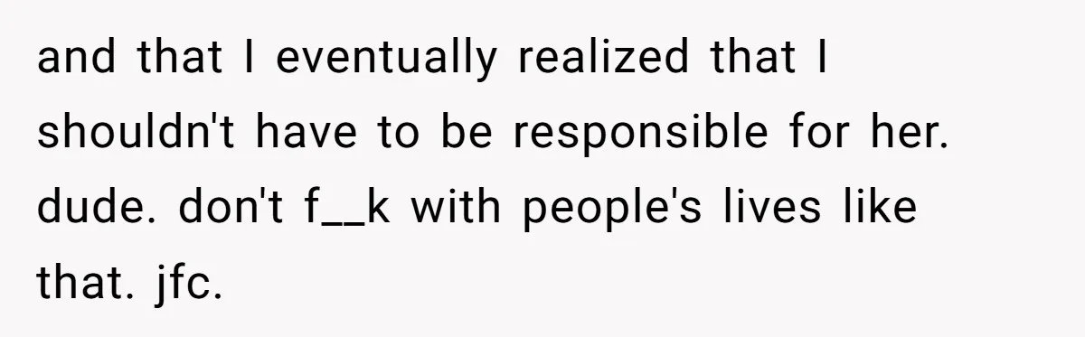 and that I eventually realized that I shouldn't have to be responsible for her. dude. don't f__k with people's lives like that. jfc.