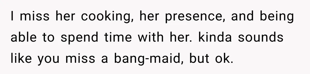 I miss her cooking, her presence, and being able to spend time with her. kinda sounds like you miss a bang-maid, but ok.