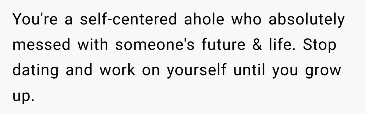 You're a self-centered ahole who absolutely messed with someone's future & life. Stop dating and work on yourself until you grow up.