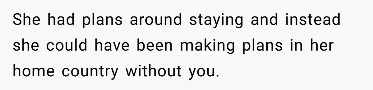 She had plans around staying and instead she could have been making plans in her home country without you.