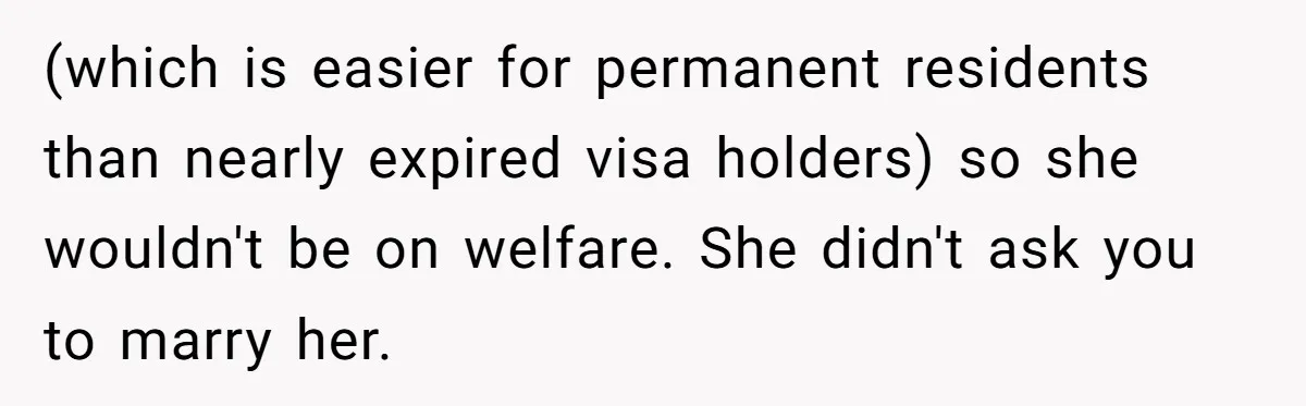 (which is easier for permanent residents than nearly expired visa holders) so she wouldn't be on welfare. She didn't ask you to marry her.