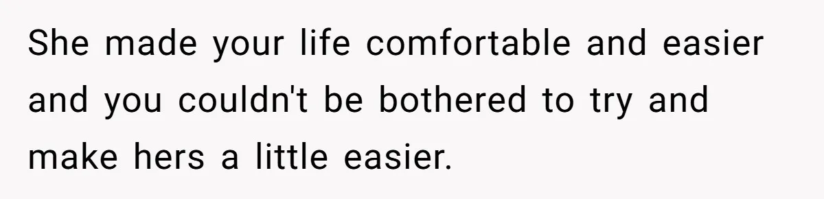 She made your life comfortable and easier and you couldn't be bothered to try and make hers a little easier.