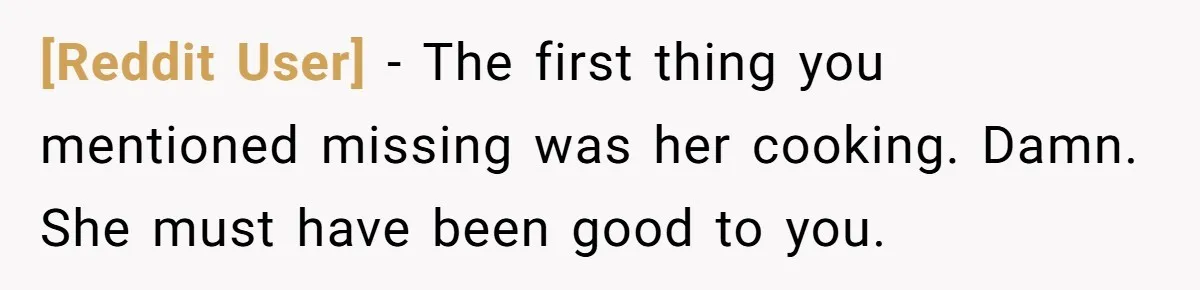[Reddit User] − The first thing you mentioned missing was her cooking. Damn. She must have been good to you.