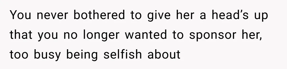 You never bothered to give her a head’s up that you no longer wanted to sponsor her, too busy being selfish about