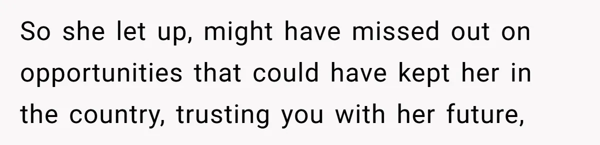 So she let up, might have missed out on opportunities that could have kept her in the country, trusting you with her future,