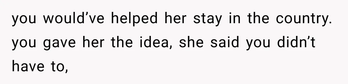 you would’ve helped her stay in the country. you gave her the idea, she said you didn’t have to,