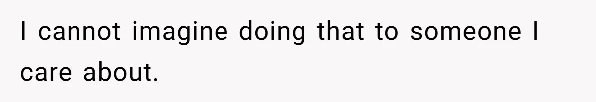I cannot imagine doing that to someone I care about.