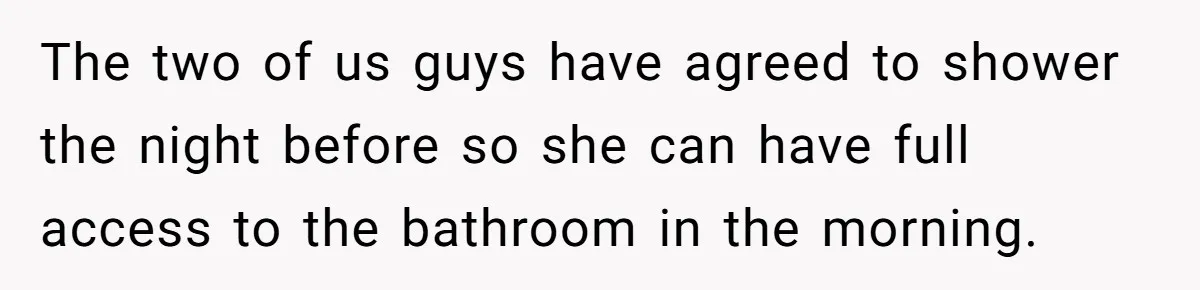 The two of us guys have agreed to shower the night before so she can have full access to the bathroom in the morning.