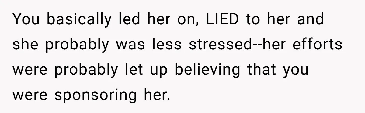 You basically led her on, LIED to her and she probably was less stressed--her efforts were probably let up believing that you were sponsoring her.