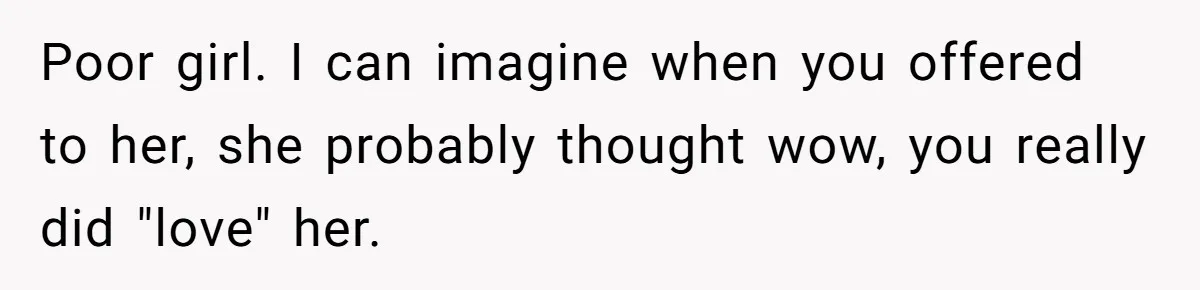 Poor girl. I can imagine when you offered to her, she probably thought wow, you really did "love" her.