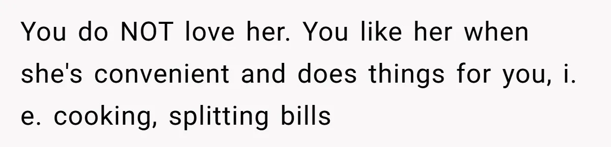 You do NOT love her. You like her when she's convenient and does things for you, i. e. cooking, splitting bills
