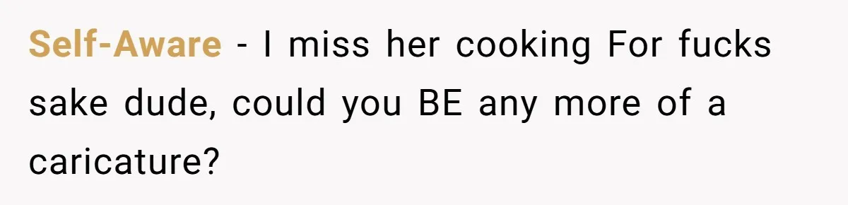 Self-Aware − I miss her cooking For fucks sake dude, could you BE any more of a caricature?