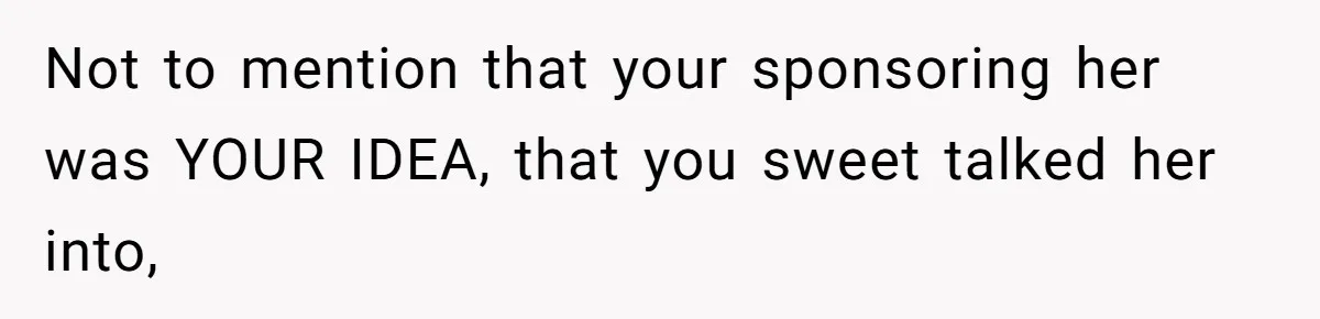 Not to mention that your sponsoring her was YOUR IDEA, that you sweet talked her into,