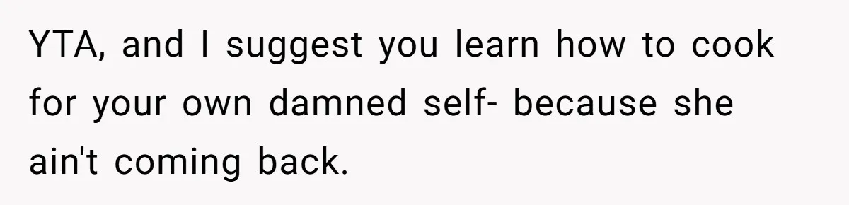 YTA, and I suggest you learn how to cook for your own damned self- because she ain't coming back.