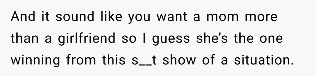 And it sound like you want a mom more than a girlfriend so I guess she’s the one winning from this s__t show of a situation.