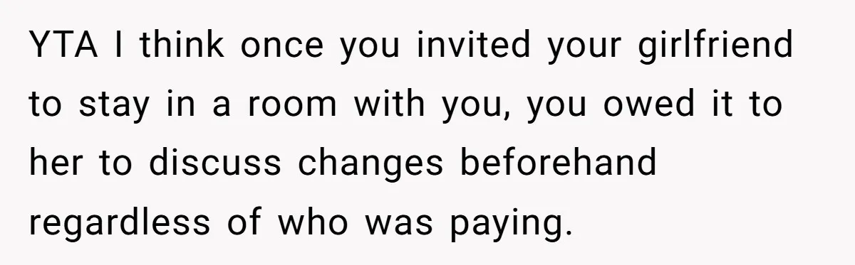 YTA I think once you invited your girlfriend to stay in a room with you, you owed it to her to discuss changes beforehand regardless of who was paying.