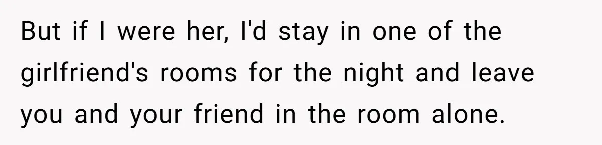 But if I were her, I'd stay in one of the girlfriend's rooms for the night and leave you and your friend in the room alone.
