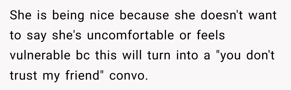 She is being nice because she doesn't want to say she's uncomfortable or feels vulnerable bc this will turn into a "you don't trust my friend" convo.