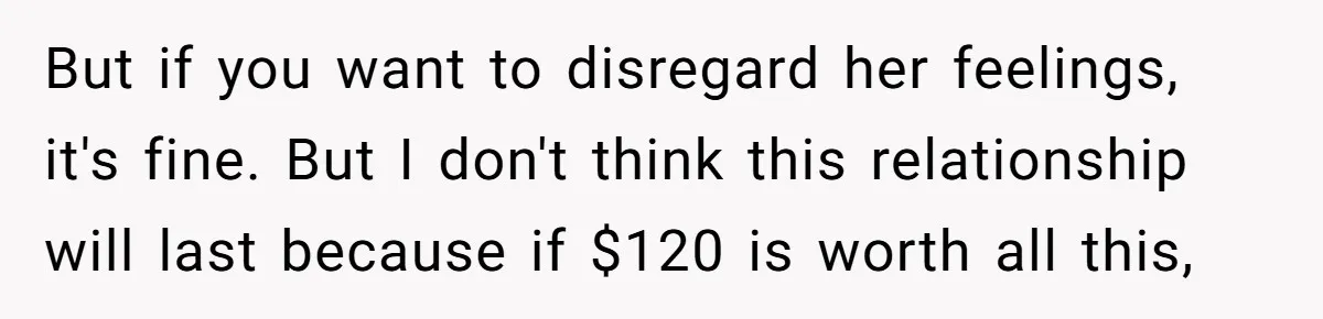 But if you want to disregard her feelings, it's fine. But I don't think this relationship will last because if $120 is worth all this,