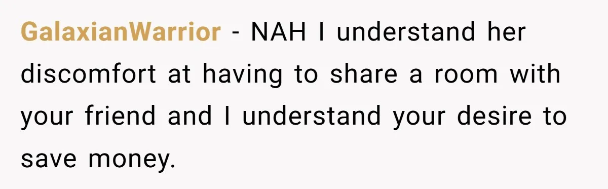 GalaxianWarrior − NAH I understand her discomfort at having to share a room with your friend and I understand your desire to save money.