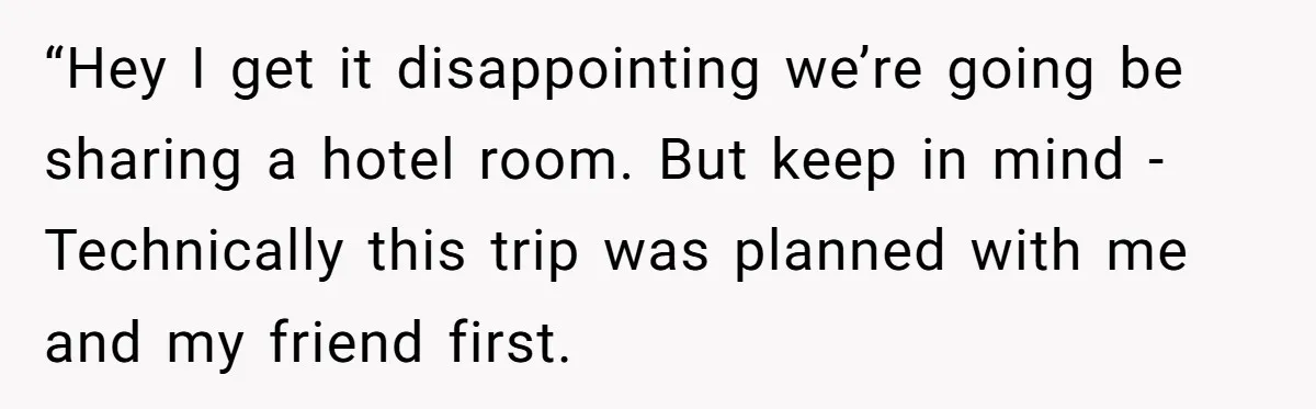 “Hey I get it disappointing we’re going be sharing a hotel room. But keep in mind - Technically this trip was planned with me and my friend first.