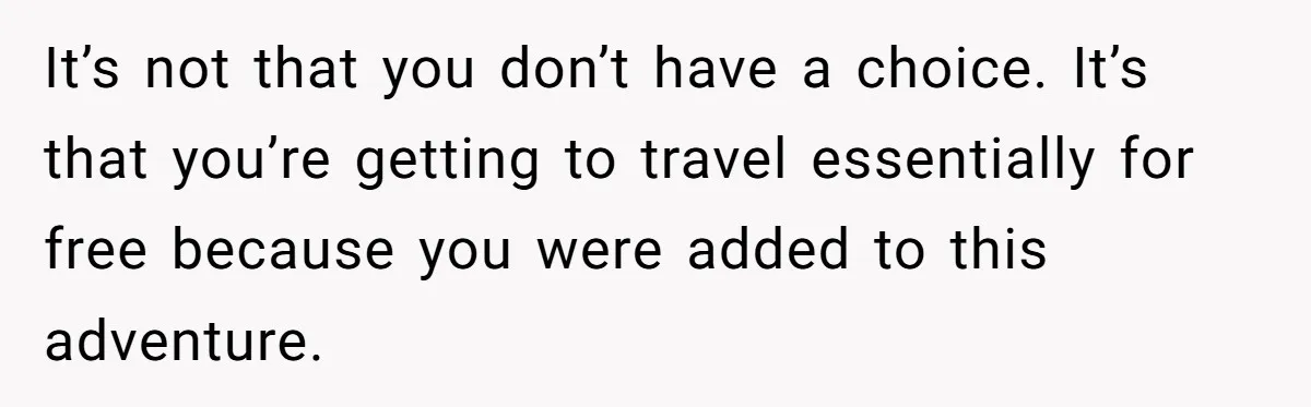 It’s not that you don’t have a choice. It’s that you’re getting to travel essentially for free because you were added to this adventure.