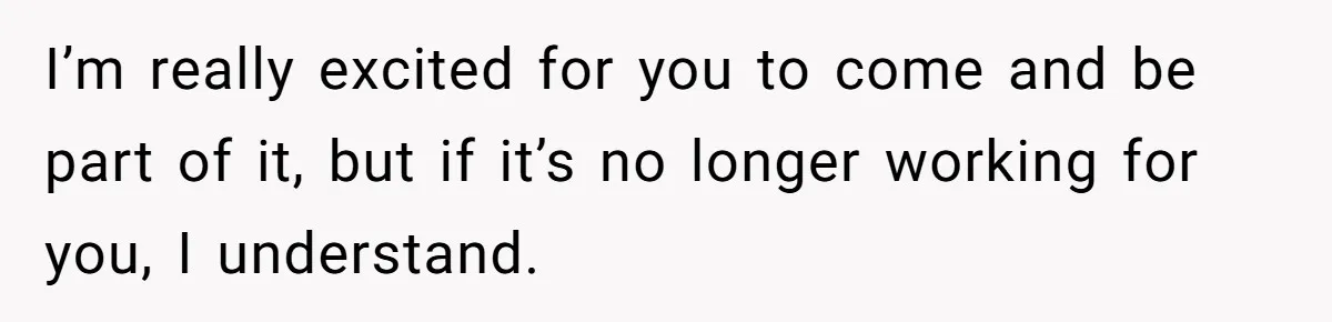 I’m really excited for you to come and be part of it, but if it’s no longer working for you, I understand.