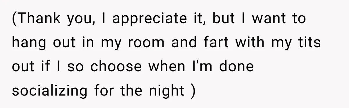 (Thank you, I appreciate it, but I want to hang out in my room and fart with my tits out if I so choose when I'm done socializing for the...