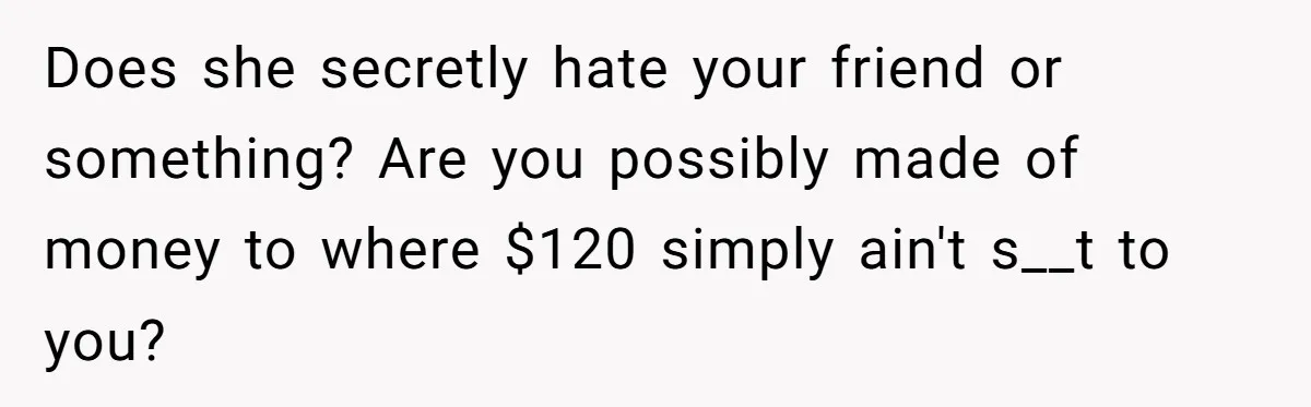 Does she secretly hate your friend or something? Are you possibly made of money to where $120 simply ain't s__t to you?
