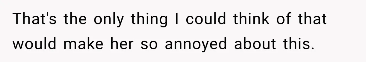 That's the only thing I could think of that would make her so annoyed about this.
