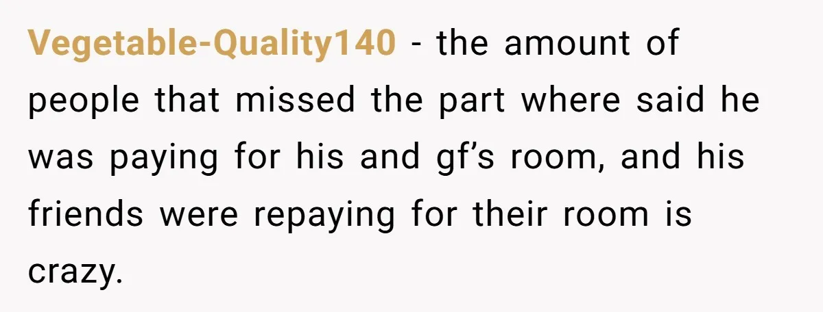 Vegetable-Quality140 − the amount of people that missed the part where said he was paying for his and gf’s room, and his friends were repaying for their room is crazy.