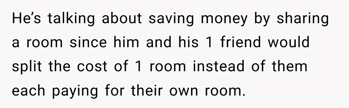 He’s talking about saving money by sharing a room since him and his 1 friend would split the cost of 1 room instead of them each paying for their own...