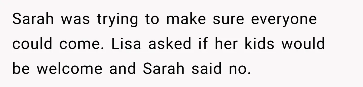 Sarah was trying to make sure everyone could come. Lisa asked if her kids would be welcome and Sarah said no.