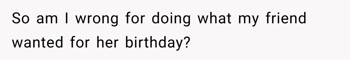 So am I wrong for doing what my friend wanted for her birthday?
