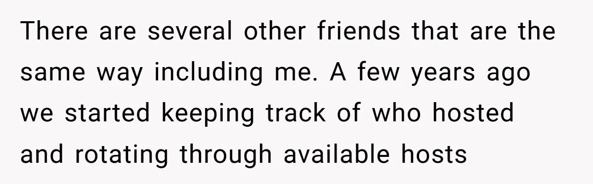 There are several other friends that are the same way including me. A few years ago we started keeping track of who hosted and rotating through available hosts