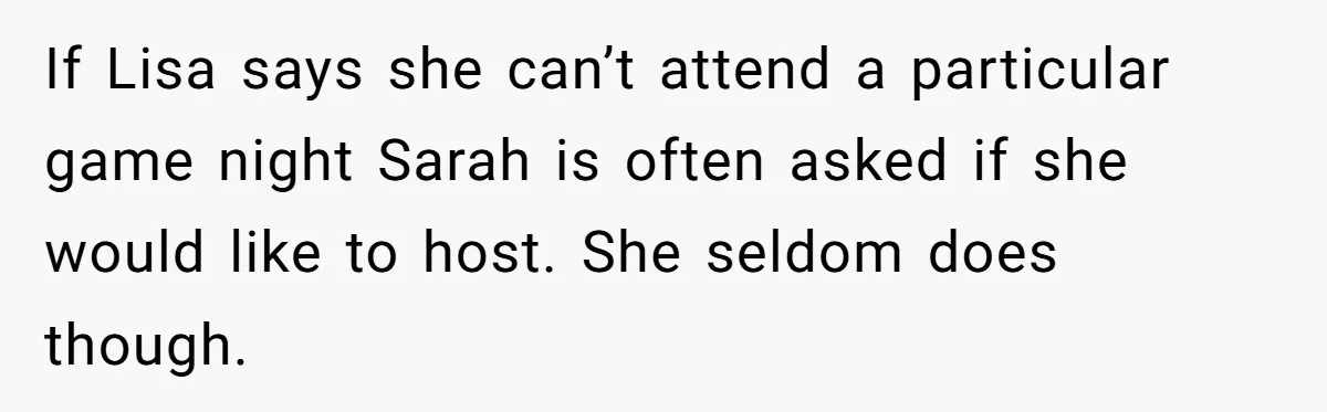 If Lisa says she can’t attend a particular game night Sarah is often asked if she would like to host. She seldom does though.