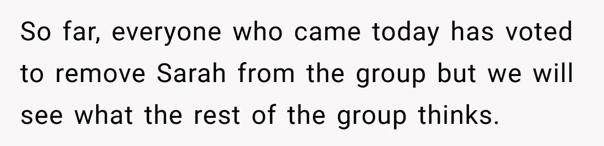 So far, everyone who came today has voted to remove Sarah from the group but we will see what the rest of the group thinks.