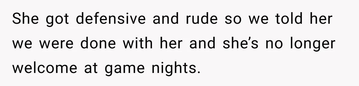 She got defensive and rude so we told her we were done with her and she’s no longer welcome at game nights.