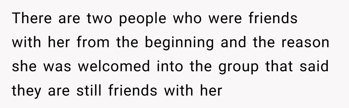 There are two people who were friends with her from the beginning and the reason she was welcomed into the group that said they are still friends with her