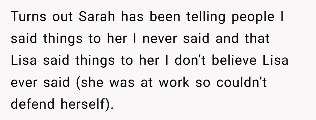 Turns out Sarah has been telling people I said things to her I never said and that Lisa said things to her I don’t believe Lisa ever said (she was...
