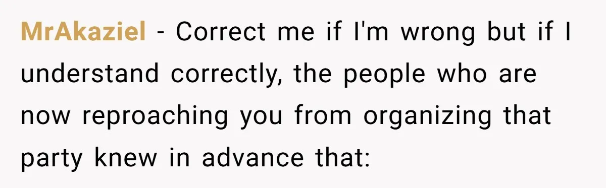 MrAkaziel − Correct me if I'm wrong but if I understand correctly, the people who are now reproaching you from organizing that party knew in advance that: