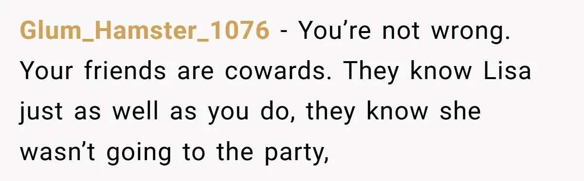 Glum_Hamster_1076 − You’re not wrong. Your friends are cowards. They know Lisa just as well as you do, they know she wasn’t going to the party,